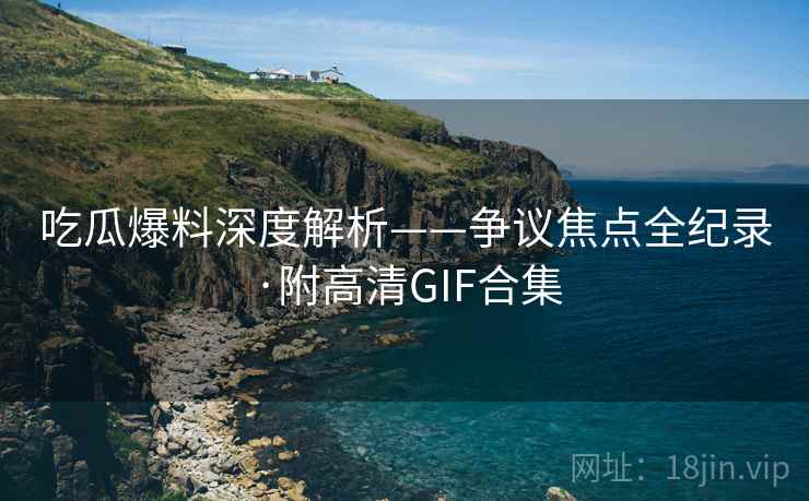 吃瓜爆料深度解析——争议焦点全纪录·附高清GIF合集 吃瓜爆料深度解析——争议焦点全纪录·附高清GIF合集