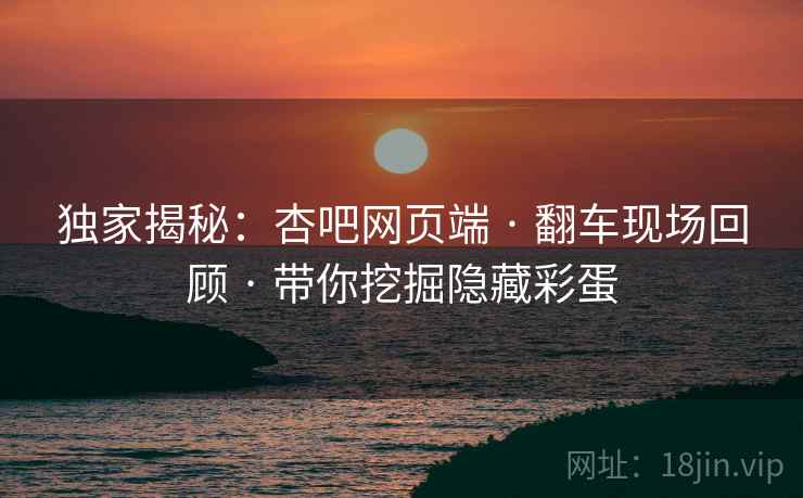 独家揭秘:杏吧网页端 · 翻车现场回顾 · 带你挖掘隐藏彩蛋