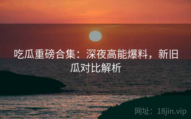 吃瓜重磅合集：深夜高能爆料，新旧瓜对比解析