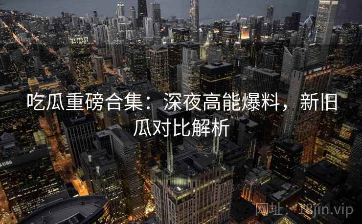 吃瓜重磅合集:深夜高能爆料,新旧瓜对比解析 吃瓜重磅合集:深夜高能爆料,新旧瓜对比解析