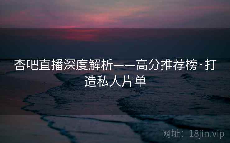 杏吧直播深度解析——高分推荐榜·打造私人片单