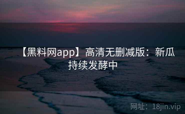 【黑料网app】高清无删减版：新瓜持续发酵中