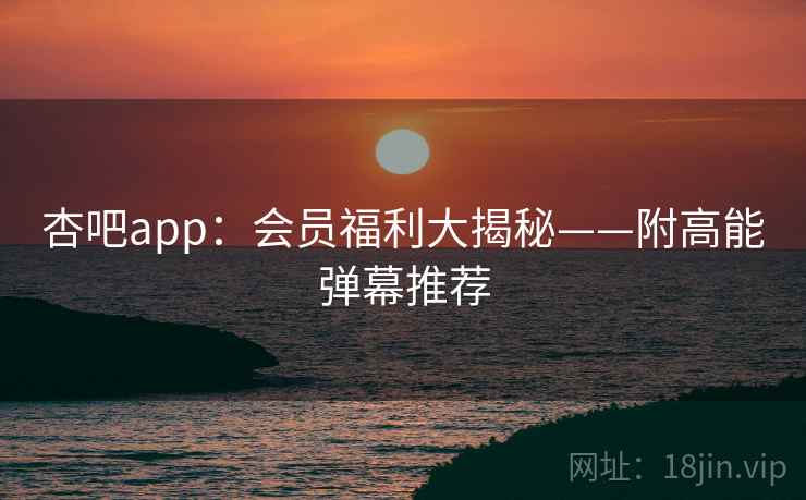 杏吧app：会员福利大揭秘——附高能弹幕推荐