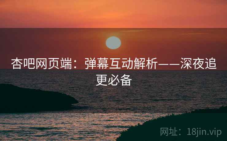 杏吧网页端：弹幕互动解析——深夜追更必备