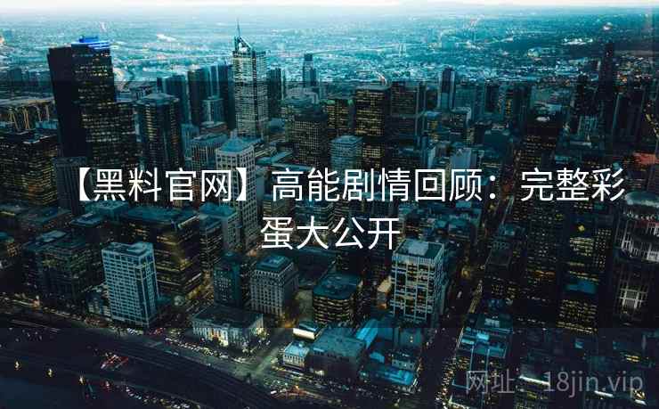 【黑料官网】高能剧情回顾:完整彩蛋大公开 【黑料官网】高能剧情回顾:完整彩蛋大公开