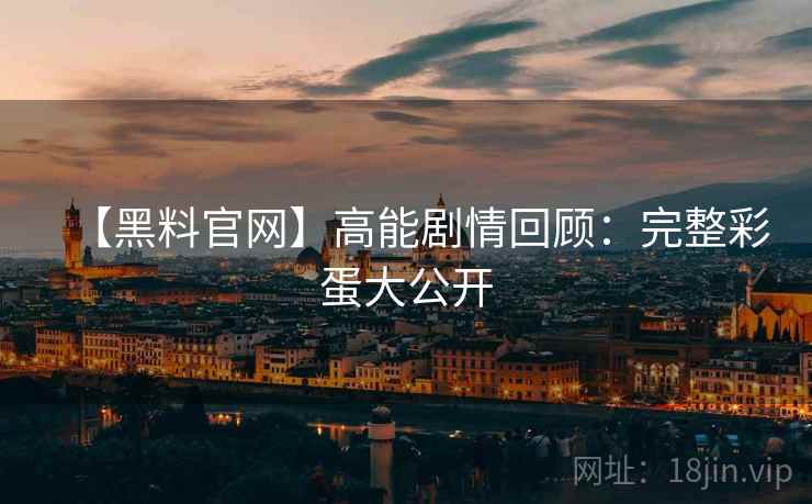 【黑料官网】高能剧情回顾:完整彩蛋大公开 【黑料官网】高能剧情回顾:完整彩蛋大公开