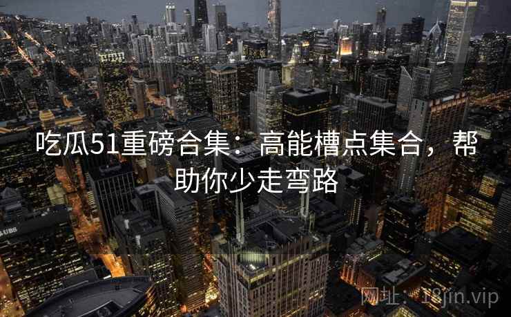 吃瓜51重磅合集:高能槽点集合,帮助你少走弯路 吃瓜51重磅合集:高能槽点集合,帮助你少走弯路