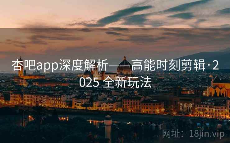 杏吧app深度解析——高能时刻剪辑·2025 全新玩法