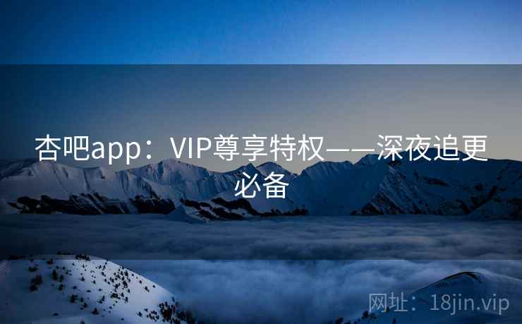 杏吧app：VIP尊享特权——深夜追更必备