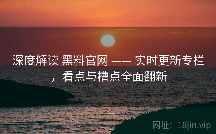 深度解读 黑料官网 —— 实时更新专栏，看点与槽点全面翻新
