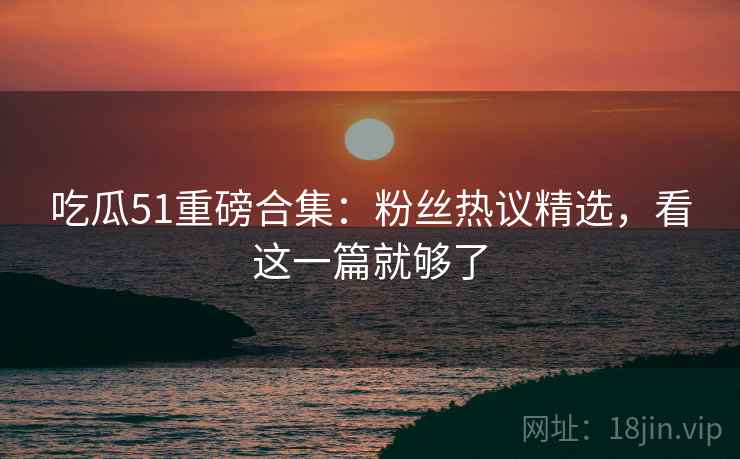 吃瓜51重磅合集：粉丝热议精选，看这一篇就够了