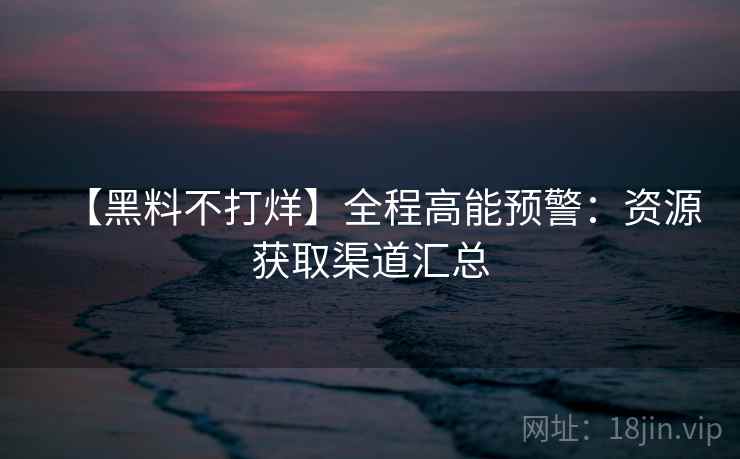 【黑料不打烊】全程高能预警：资源获取渠道汇总